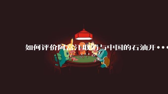 如何评价阿富汗取消与中国的石油开***合同？