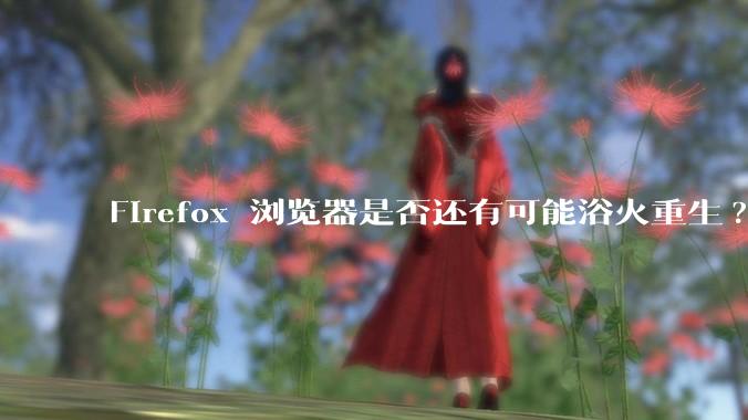 Firefox 浏览器是否还有可能浴火重生?