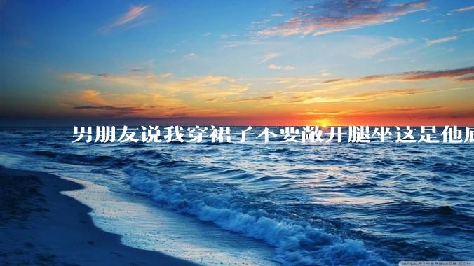 男朋友说我穿裙子不要敞开腿坐这是他底线，我该怎么办？