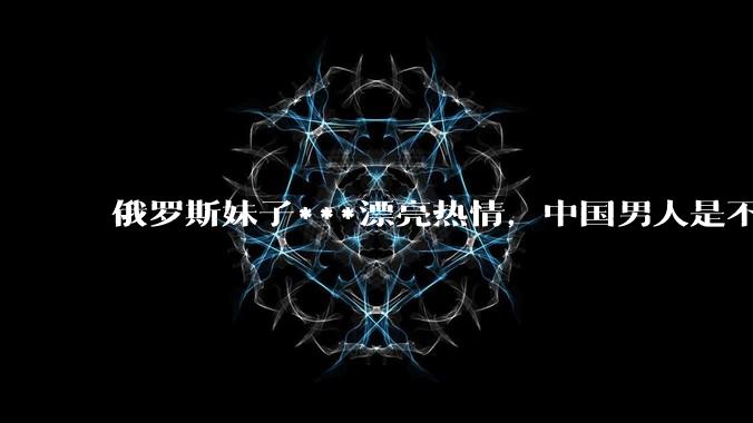 俄罗斯妹子***漂亮热情，中国男人是不是很喜欢娶？