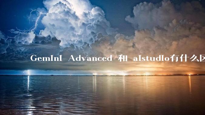 Gemini Advanced 和 aistudio有什么区别？