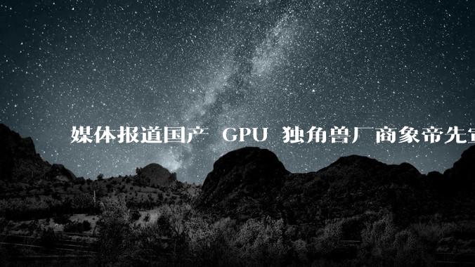 媒体报道国产 GPU 独角兽厂商象帝先宣布解散，400 人全员被裁，具体情况如何？