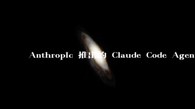 Anthropic 推出的 Claude Code Agent 有哪些亮点值得关注？