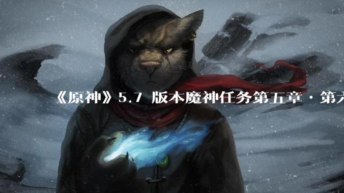 《原神》5.7 版本魔神任务第五章•第六幕「你存在的时空」体验如何？