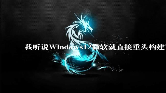 我听说Windows12微软就直接重头构建Windows了，就直接重构Win内核了，到底是不是真的?