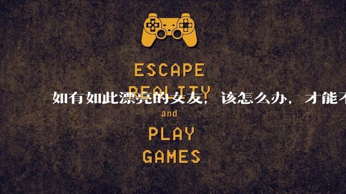 如有如此漂亮的女友，该怎么办，才能不弄丢？