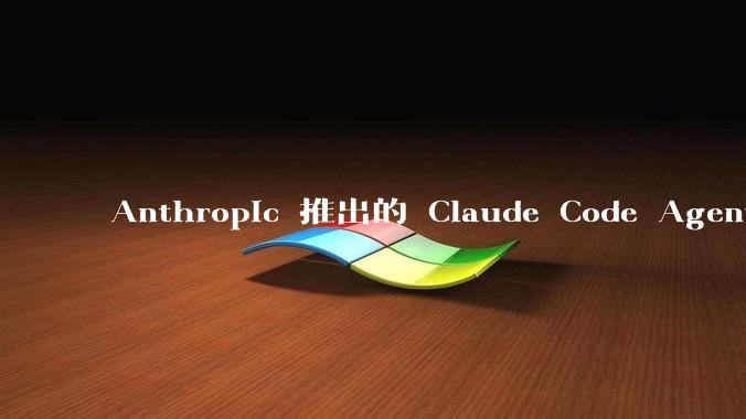 Anthropic 推出的 Claude Code Agent 有哪些亮点值得关注？