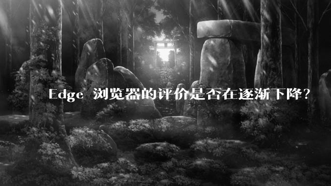 Edge 浏览器的评价是否在逐渐下降？