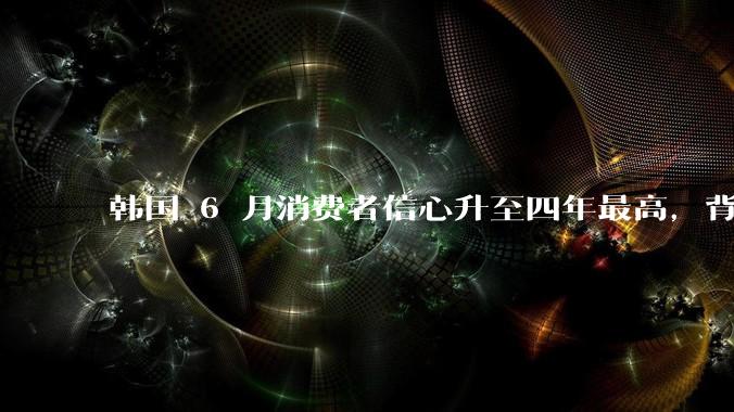 韩国 6 月消费者信心升至四年最高，背后的原因是什么？这些因素将如何影响未来的经济发展？