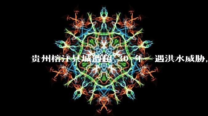 贵州榕江县城遭超 30 年一遇洪水威胁，最大商场被洪水淹没，目前当地情况如何？为什么此次洪水这么大？
