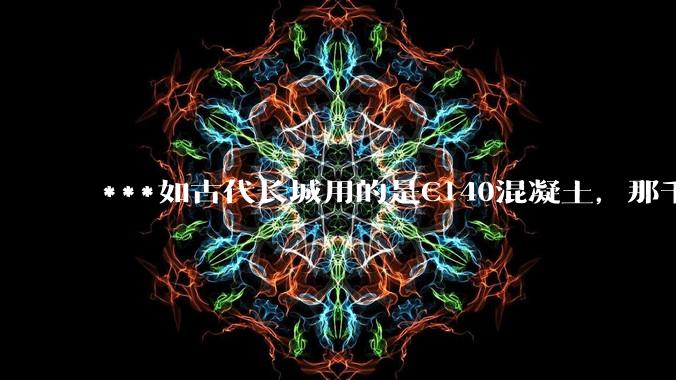 ***如古代长城用的是C140混凝土，那千百年下来会完整的留存至今还是损坏的更加严重？