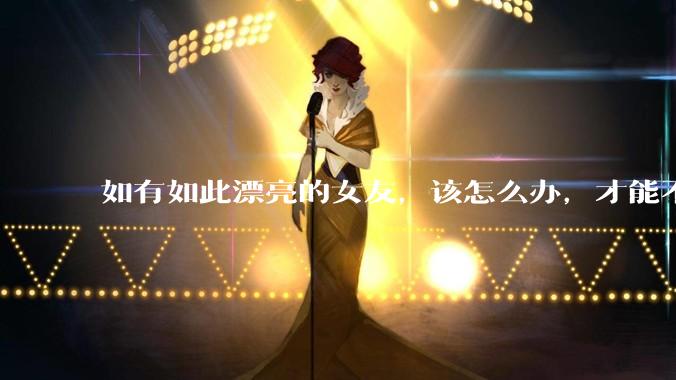 如有如此漂亮的女友，该怎么办，才能不弄丢？