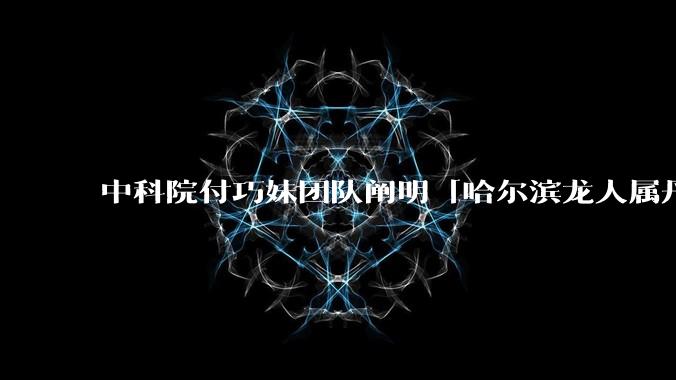 中科院付巧妹团队阐明「哈尔滨龙人属丹尼索瓦人」，连发 Science、Cell，这一发现有什么意义？