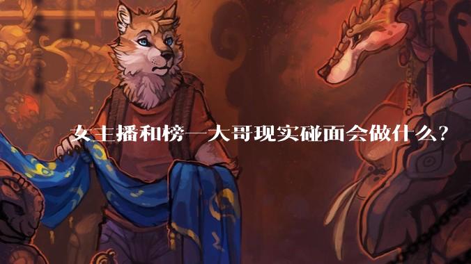 女主播和榜一大哥现实碰面会做什么？
