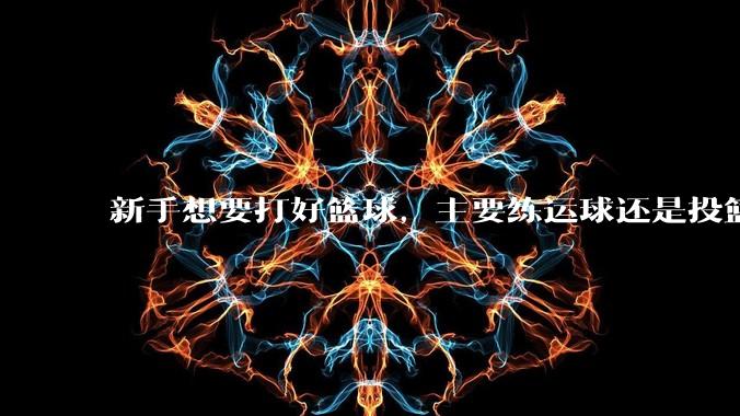 新手想要打好篮球，主要练运球还是投篮？