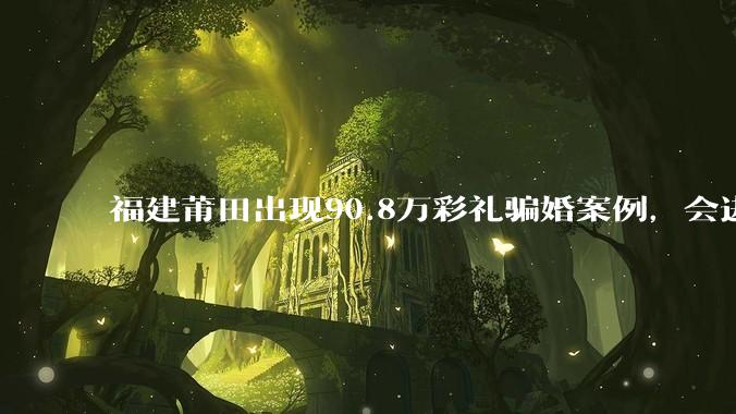 福建莆田出现90.8万彩礼骗婚案例，会进一步降低结婚率吗?