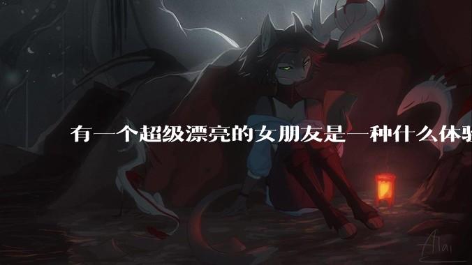 有一个超级漂亮的女朋友是一种什么体验？