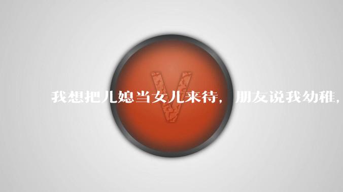 我想把儿媳当女儿来待，朋友说我幼稚，说我很快就会失望的，真的吗？