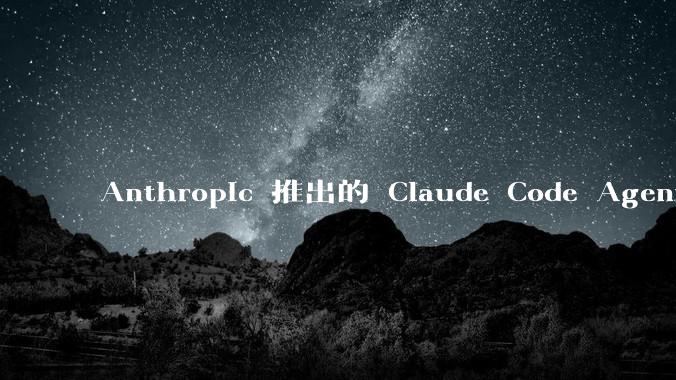 Anthropic 推出的 Claude Code Agent 有哪些亮点值得关注？
