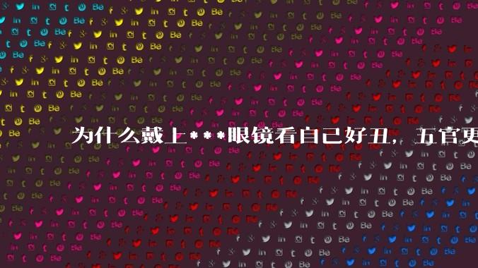 为什么戴上***眼镜看自己好丑，五官更为扁平？