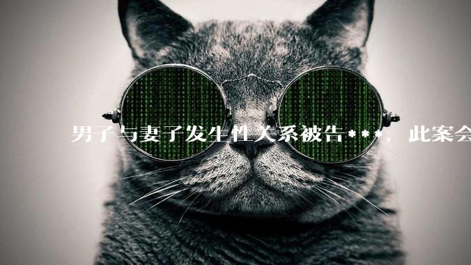 男子与妻子发生性关系被告***，此案会成为国内第一起在婚姻存续期间内、感情未破裂、未分居下的***案吗？