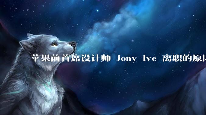 苹果前首席设计师 Jony Ive 离职的原因是什么？