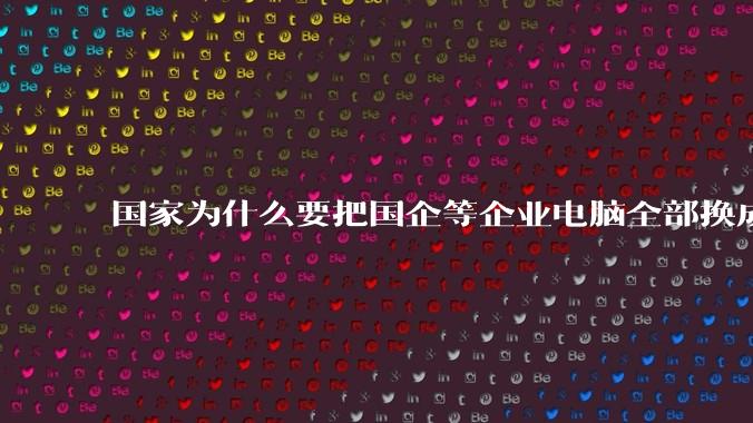 国家为什么要把国企等企业电脑全部换成Linux环境？能不能从专业的角度分析一下？