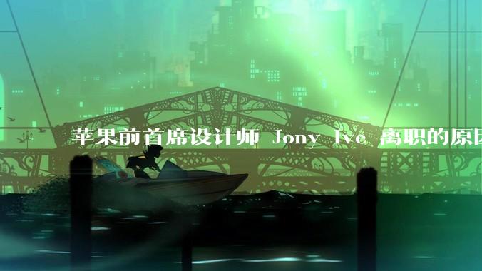 苹果前首席设计师 Jony Ive 离职的原因是什么？
