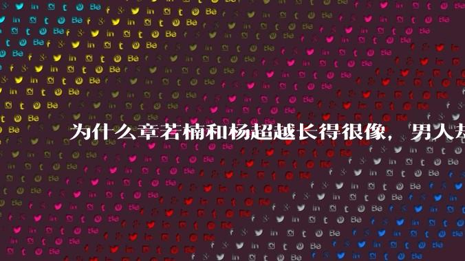 为什么章若楠和杨超越长得很像，男人却更喜欢章若楠，认为有女人味，而觉得杨超越像小女孩？