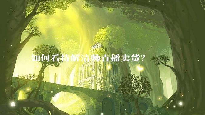 如何看待解清帅直播卖货？