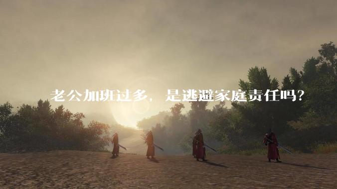 老公加班过多，是逃避家庭责任吗？