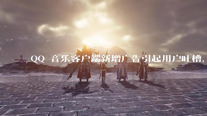 QQ 音乐客户端新增广告引起用户吐槽，你对此有哪些评价？