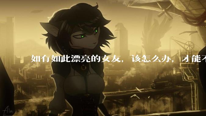 如有如此漂亮的女友，该怎么办，才能不弄丢？
