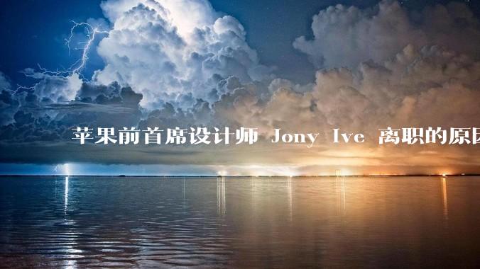 苹果前首席设计师 Jony Ive 离职的原因是什么？
