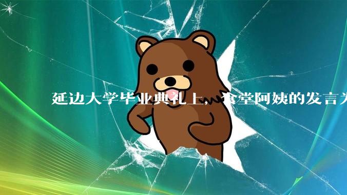 延边大学毕业典礼上，食堂阿姨的发言为什么能让许多同学落泪？