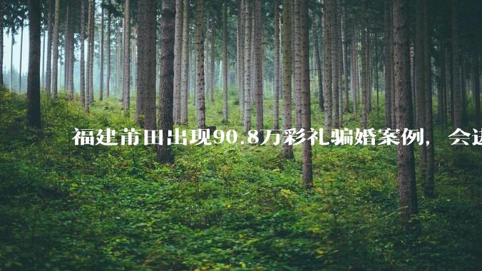 福建莆田出现90.8万彩礼骗婚案例，会进一步降低结婚率吗?