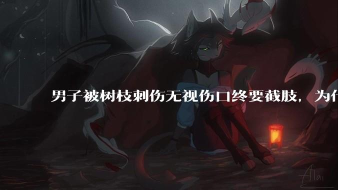 男子被树枝刺伤无视伤口终要截肢，为什么会造成这么严重的后果？被植物划伤后的正确处理方式有哪些？