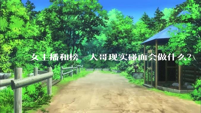 女主播和榜一大哥现实碰面会做什么？