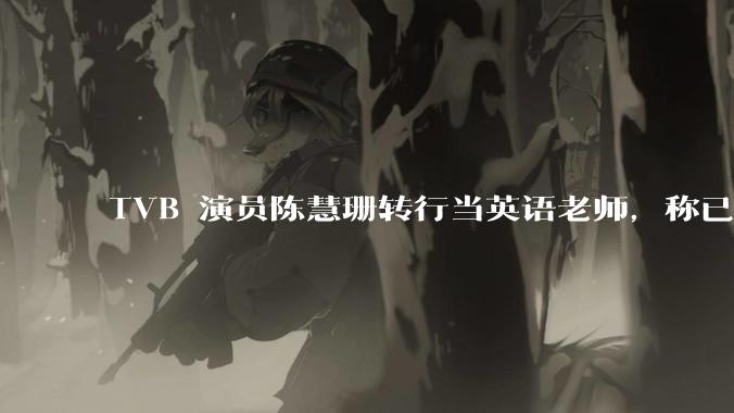 TVB 演员陈慧珊转行当英语老师，称已拿博士学位，如何看待她的选择？为什么这么多 TVB 演员转行？