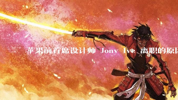 苹果前首席设计师 Jony Ive 离职的原因是什么？