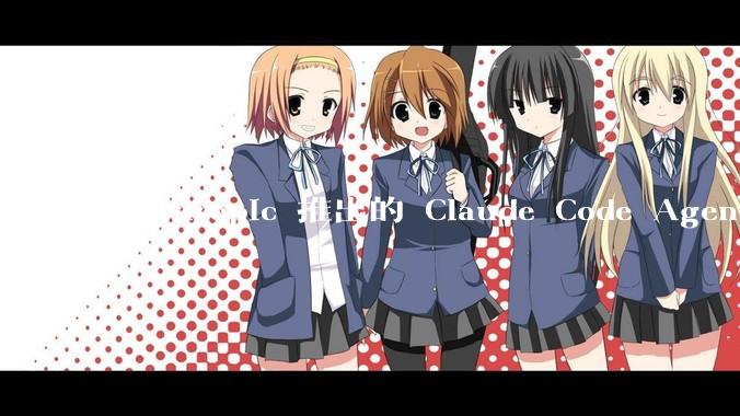 Anthropic 推出的 Claude Code Agent 有哪些亮点值得关注？