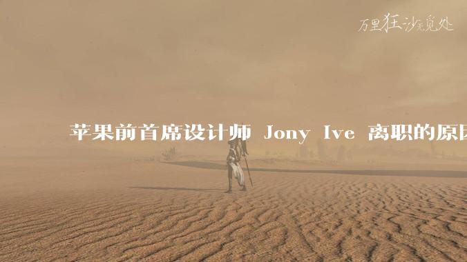 苹果前首席设计师 Jony Ive 离职的原因是什么？