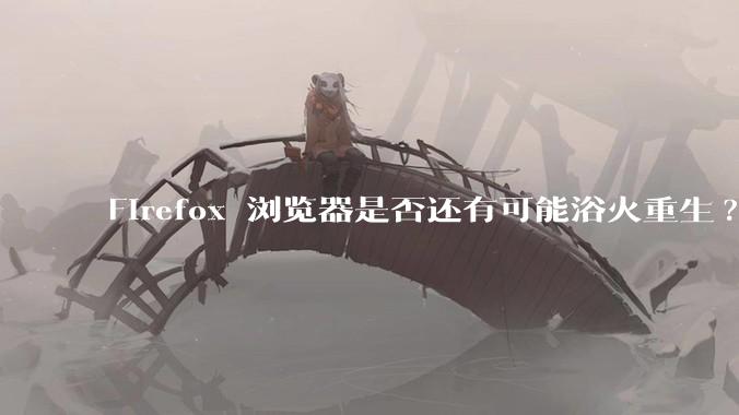 Firefox 浏览器是否还有可能浴火重生?