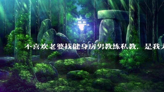 不喜欢老婆找健身房男教练私教，是我太狭隘了吗？
