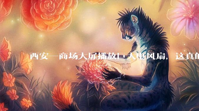 西安一商场大屏播放巨大电风扇，这真的能起到「望扇止暑」效果吗？还是单纯营销创意？