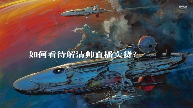 如何看待解清帅直播卖货？