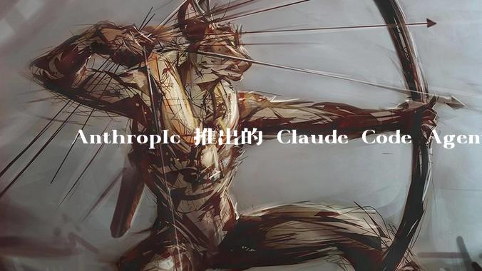Anthropic 推出的 Claude Code Agent 有哪些亮点值得关注？