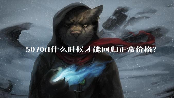5070ti什么时候才能回归正常价格？