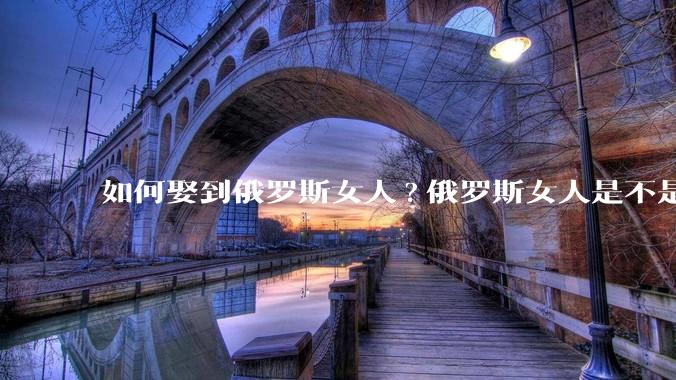 如何娶到俄罗斯女人?俄罗斯女人是不是都想嫁中国男人？