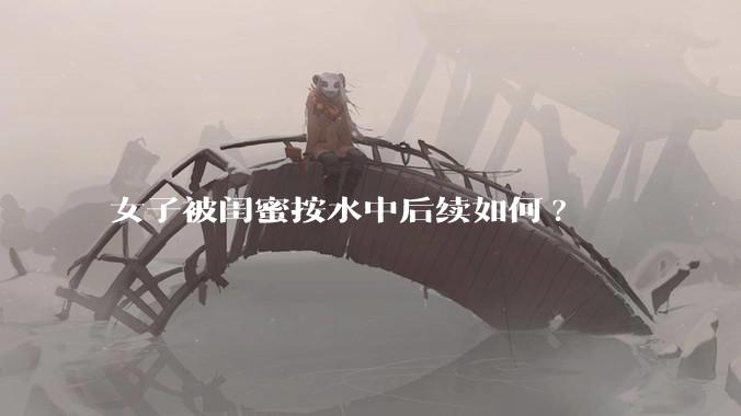 女子被闺蜜按水中后续如何?